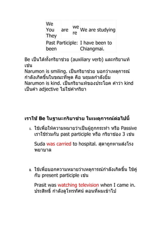 We
                         we
            You are          We are studying
                         re
            They
            Past Participle: I have been to
            been             Chiangmai.

Be เป็นได้ทั้งกริยำช่วย (auxiliary verb) และกริยำแท้
เช่น
Narumon is smiling. เป็นกริยำช่วย บอกว่ำเหตุกำรณ์
กำำลังเกิดขึ้นในขณะที่พูด คือ นฤมลกำำลังยิ้ม
Narumon is kind. เป็นกริยำแท้ของประโยค คำำว่ำ kind
เป็นคำำ adjective ไม่ใช่คำำกริยำ




เราใช้ Be ในฐานะกริยาช่วย ในเหตุการณ์ต่อไปนี้
  1.   ใช้เพื่อให้ควำมหมำยว่ำเป็นผู้ถูกกระทำำ หรือ Passive
       เรำใช้ร่วมกับ past participle หรือ กริยำช่อง 3 เช่น
       Suda was carried to hospital. สุดำถูกหำมส่งโรง
       พยำบำล


  2.   ใช้เพื่อบอกควำมหมำยว่ำเหตุกำรณ์กำำลังเกิดขึ้น ใช้คู่
       กับ present participle เช่น
       Prasit was watching television when I came in.
       ประสิทธิ์ กำำลังดูโทรทัศน์ ตอนทีผมเข้ำไป
                                       ่
 