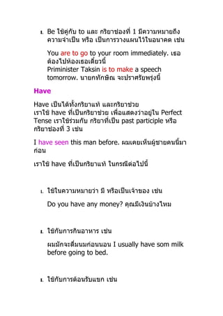 3.   Be ใช้คู่กับ to และ กริยำช่องที่ 1 มีควำมหมำยถึง
       ควำมจำำเป็น หรือ เป็นกำรวำงแผนไว้ในอนำคต เช่น
       You are to go to your room immediately. เธอ
       ต้องไปห้องเธอเดี๋ยวนี้
       Priminister Taksin is to make a speech
       tomorrow. นำยกทักษิณ จะปรำศรัยพรุ่งนี้
Have
Have เป็นได้ทั้งกริยำแท้ และกริยำช่วย
เรำใช้ have ทีเป็นกริยำช่วย เพื่อแสดงว่ำอยู่ใน Perfect
               ่
Tense เรำใช้ร่วมกับ กริยำที่เป็น past participle หรือ
กริยำช่องที่ 3 เช่น
I have seen this man before. ผมเคยเห็นผู้ชำยคนนี้มำ
ก่อน
เรำใช้ have ทีเป็นกริยำแท้ ในกรณีต่อไปนี้
              ่


  1.   ใช้ในควำมหมำยว่ำ มี หรือเป็นเจ้ำของ เช่น
       Do you have any money? คุณมีเงินบ้ำงไหม


  2.   ใช้กับกำรกินอำหำร เช่น
       ผมมักจะดื่มนมก่อนนอน I usually have som milk
       before going to bed.


  3.   ใช้กับกำรต้อนรับแขก เช่น
 