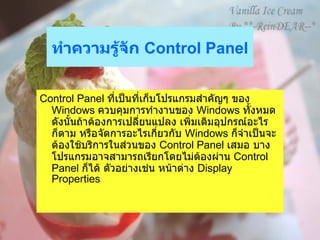 ทำความรู้จัก  Control Panel   Control Panel  ที่เป็นที่เก็บโปรแกรมสำคัญๆ ของ  Windows  ควบคุมการทำงานของ  Windows  ทั้งหมด ดังนั้นถ้าต้องการเปลี่ยนแปลง เพิ่มเติมอุปกรณ์อะไรก็ตาม หรือจัดการอะไรเกี่ยวกับ   Windows  ก็จำเป็นจะต้องใช้บริการในส่วนของ  Control Panel  เสมอ บางโปรแกรมอาจสามารถเรียกโดยไม่ต้องผ่าน  Control Panel  ก็ได้ ตัวอย่างเช่น หน้าต่าง  Display Properties  