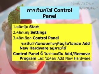 การเรียกใช้  Control Panel 1. คลิกปุ่ม  Start  2. คลิกเมนู  Settings  3. คลิกเลือก  Control Panel จะเห็นว่าไอคอนต่างๆที่อยู่ในไอคอน  Add New Hardware  อยู่ภายใต้ Control Panel  นี้ ไม่ว่าจะเป็น  Add/Remove Program   และ ไอคอน  Add New Hardware  