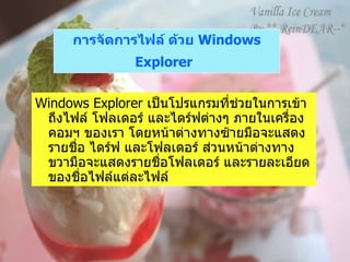 การจัดการไฟล์ ด้วย  Windows Explorer   Windows Explorer  เป็นโปรแกรมที่ช่วยในการเข้าถึงไฟล์ โฟลเดอร์ และไดร์ฟต่างๆ ภายในเครื่องคอมฯ ของเรา โดยหน้าต่างทางซ้ายมือจะแสดงรายชื่อ ไดร์ฟ และโฟลเดอร์ ส่วนหน้าต่างทางขวามือจะแสดงรายชื่อโฟลเดอร์ และรายละเอียดของชื่อไฟล์แต่ละไฟล์ 
