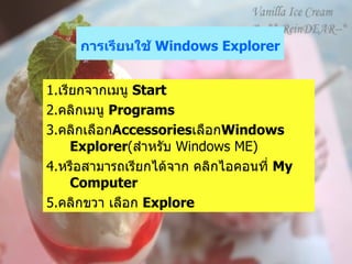 การเรียนใช้  Windows Explorer   1. เรียกจากเมนู  Start  2. คลิกเมนู  Programs   3. คลิกเลือก Accessories เลือก Windows Explorer ( สำหรับ  Windows ME)  4. หรือสามารถเรียกได้จาก คลิกไอคอนที่  My Computer   5. คลิกขวา เลือก  Explore  