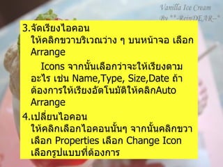 3. จัดเรียงไอคอน   ให้คลิกขวาบริเวณว่าง ๆ บนหน้าจอ เลือก  Arrange  Icons   จากนั้นเลือกว่าจะให้เรียงตามอะไร เช่น  Name,Type, Size,Date  ถ้าต้องการให้เรียงอัตโนมัติให้คลิก Auto Arrange 4. เปลี่ยนไอคอน   ให้คลิกเลือกไอคอนนั้นๆ จากนั้นคลิกขวา เลือก  Properties  เลือก  Change Icon  เลือกรูปแบบที่ต้องการ   