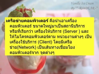 เครือข่ายคอมพิวเตอร์  คือนำเอาเครื่องคอมพิวเตอร์ ขนาดใหญ่มาเป็นสถานีบริการ หรือที่เรียกว่า   เครื่องให้บริการ  ( Server )  และให้ไมโครคอมพิวเตอร์ตาม หน่วยงานต่างๆ เป็นเครื่องใช้บริการ  ( Client)  โดยมีเครือข่าย ( Network)  เป็นเส้นทางเชื่อมโยงคอมพิวเตอร์จาก จุดต่างๆ    