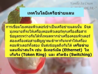 เทคโนโลยีเครือข่ายแลน   การเชื่อมโยงคอมพิวเตอร์เข้าเป็นเครือข่ายแลนนั้น    มีจุดมุ่งหมายที่จะให้เครื่องคอมพิวเตอร์ทุกเครื่องสื่อสาร ข้อมูลระหว่างกันได้ทั้งหมดหากนำเครื่องคอมพิวเตอร์สองเครื่องต่อสายสัญญาณเข้าหากันจะทำให้เครื่องคอมพิวเตอร์ทั้งสอง นั้นส่งข้อมูลถึงกันได้   เครือข่ายแลนที่น่าสนใจ เช่น    อีเทอร์เน็ต  ( Ethernet)   โทเก็นริง   (Token Ring)   และ สวิตชิง  ( Switching)   