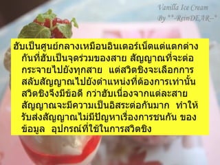 ฮับเป็นศูนย์กลางเหมือนอินเตอร์เน็ตแต่แตกต่างกันที่ฮับเป็นจุดร่วมของสาย สัญญาณที่จะต่อกระจายไปยังทุกสาย    แต่สวิตชิงจะเลือกการสลับสัญญาณไปยังตำแหน่งที่ต้องการเท่านั้น    สวิตชิงจึงมีข้อดี กว่าฮับเนื่องจากแต่ละสายสัญญาณจะมีความเป็นอิสระต่อกันมาก    ทำให้รับส่งสัญญาณไม่มีปัญหาเรื่องการชนกัน ของข้อมูล    อุปกรณ์ที่ใช้ในการสวิตชิง 