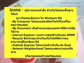 Icons  -  รูปภาพแทนคำสั่ง สำหรับไอคอนพื้นฐาน ได้แก่  ( บางไอคอนมีเฉพาะใน  Windows 98)  - My Computer  ไอคอนแสดงดิสก์ไดร์ฟในเครื่องคอมฯของคุณ   - My Document  เก็บตำแหน่งของเอกสารที่มีการเปิดใช้งาน - Internet Explorer  เวบบราวเซอร์สำหรับเล่น  WWW - Recycle Bin ถังขยะสำหรับเก็บไฟล์ที่มีการลบสามารถกู้คืนกลับมาได้ - Outlook Express  โปรแกรมสำหรับรับ - ส่ง อีเมล์   - Network Neighborhood  ไอคอนแสดงระบบเครือข่าย  หรือกลุ่มคอมพิวเตอร์ของคุณ   