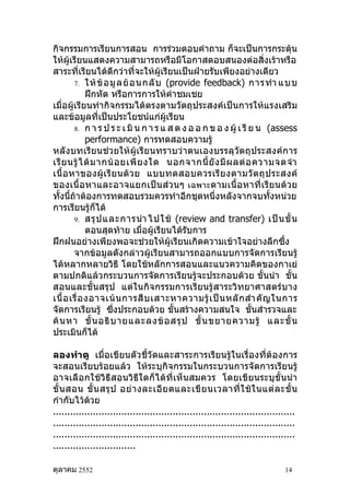 กิจกรรมการเรียนการสอน การร่วมตอบคำาถาม ก็จะเป็นการกระตุ้น
ให้ผู้เรียนแสดงความสามารถหรือมีโอกาสตอบสนองต่อสิ่งเร้าหรือ
สาระที่เรียนได้ดีกว่าที่จะให้ผู้เรียนเป็นฝ่ายรับเพียงอย่างเดียว
        7. ให้ ข้ อ มู ล ย้ อ นกลั บ (provide feedback) การทำา แบบ
              ฝึกหัด หรือการการให้คำาชมเชย
เมื่อผู้เรียนทำากิจกรรมได้ตรงตามวัตถุประสงค์เป็นการให้แรงเสริม
และข้อมูลที่เป็นประโยชน์แก่ผู้เรียน
        8. ก า ร ป ร ะ เ มิ น ก า ร แ ส ด ง อ อ ก ข อ ง ผู้ เ รี ย น (assess
              performance) การทดสอบความรู้
หลังบทเรียนช่วยให้ผู้เรียนทราบว่าตนเองบรรลุวัตถุประสงค์การ
เรี ย นรู้ ไ ด้ ม ากน้ อ ยเพี ย งใด นอกจากนี้ ยั ง มี ผ ลต่ อ ความจดจำา
เนื้ อ หาของผู้ เ รี ย นด้ ว ย แบบทดสอบควรเรี ย งตามวั ต ถุ ป ระสงค์
ของเนื้ อหาและอาจแยกเป็ น ส่ ว นๆ เฉพาะ ตามเนื้ อ หาที่ เ รี ย นด้ วย
ทั้งนี้ถ้าต้องการทดสอบรวมควรทำาอีกชุดหนึ่งหลังจากจบทั้งหน่วย
การเรียนรู้ก็ได้
        9. สรุ ป และการนำา ไปใช้ (review and transfer) เป็ น ขั้ น
              ตอนสุดท้าย เมื่อผู้เรียนได้รับการ
ฝึกฝนอย่างเพียงพอจะช่วยให้ผู้เรียนเกิดความเข้าใจอย่างลึกซึ้ง
        จากข้อมูลดังกล่าวผู้เรียนสามารถออกแบบการจัดการเรียนรู้
ได้หลากหลายวิธี โดยใช้หลักการสอนและแนวความคิดของกาเย่
ตามปกติแล้วกระบวนการจัดการเรียนรู้จะประกอบด้วย ขั้นนำา ขั้น
สอนและขั้นสรุป แต่ในกิจกรรมการเรียนรู้สาระวิทยาศาสตร์บาง
เนื้ อ เรื่ อ งอาจเน้ น การสื บ เสาะหาความรู้ เ ป็ น หลั ก สำา คั ญ ในการ
จัดการเรียนรู้ ซึ่งประกอบด้วย ขั้นสร้างความสนใจ ขั้นสำารวจและ
ค้ น หา ขั้ น อธิ บ ายและลงข้ อ สรุ ป ขั้ น ขยายความรู้ และขั้ น
ประเมินก็ได้

ลองทำา ดู เมื่อเขียนตัวชี้วัดและสาระการเรียนรู้ในเรื่องที่ต้องการ
จะสอนเรียบร้อยแล้ว ให้ระบุกิจกรรมในกระบวนการจัดการเรียนรู้
อาจเลือกใช้วิธีสอนวิธีใดก็ได้ที่เห็นสมควร โดยเขียนระบุขั้นนำา
ขั้ น สอน ขั้ น สรุ ป อย่ า งละเอี ย ดและเขี ย นเวลาที่ ใ ช้ ใ นแต่ ล ะขั้ น
กำากับไว้ด้วย
.....................................................................................
.....................................................................................
.....................................................................................
.............................

ตุลาคม 2552                                                                     14
 