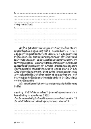 ว. ..................................................................................
........................................................
.....................................................................................
.........................................................
มาตรฐานการเรียนรู้
ว. ..................................................................................
........................................................
.....................................................................................
.........................................................
.....................................................................................
.........................................................

        ตัวชี้วัด (เดิมใช้คำา ว่ามาตรฐานการเรียนรู้ช่วงชั้น) เป็นการ
ระบุ สิ่ ง ที่ ผู้ เ รี ย นพึ ง รู้ แ ละปฏิ บั ติ ไ ด้ จะเห็ น ได้ ว่ า ป. 1-ม. 3
หลักสูตรกำา หนดตัวชี้วัดเป็นรายปี ส่วน ม. 5-6 หลักสูตรกำา หนด
ตัวชี้วัดเป็นช่วงชั้น ปัจจุบันหลักสูตรแกนกลางฯ ที่กำาหนดให้ตัวชี้
วัดมาให้เรียบร้อยแล้ว เมื่ออ่านตัวชี้วัดแล้วจะทราบแนวทางการ
จัดการเรียนการสอน และเกณฑ์สำาหรับการวัดและการประเมินผล
ในกรณีที่ตัวชี้วัดกำา หนดไว้ กว้า งเกิน ไป สามารถตัดทอนเฉพาะ
เรื่องที่ต้องการได้ เช่นตัวชี้วัดกำาหนดว่า ทดลอง อธิบาย นำ้า แสง
เป็นปัจจัยจำา เป็นต่อการดำา รงชีวิตของพืช ถ้า ครู ต้อ งการจะสอน
เฉพาะเรื่ อ งนำ้า เป็ น ปั จ จั ย ในการดำา รงชี วิ ต ของพื ช ก่ อ น ครู ก็
สามารถเขี ยนตัว ชี้วั ดในแผนจั ดการเรีย นรู้นั้ นว่า นำ้า เป็ นปั จ จั ย ใน
การดำารงชีวิตของพืช
        อนึ่ง บางเนื้อหาหรือกิจกรรมอาจสอดคล้องกับตัวชี้วัดหลาย
ตัวก็ได้

ลองทำา ดู ตัวชี้วัดได้มาจากไหน? (จากหลักสูตรแกนกลางการ
ศึกษาขั้นพื้นฐาน พุทธศักราช 2551)
เมื่อเขียนสาระสำา คัญในเรื่องที่ต้องการจะสอนเรียบร้อยแล้ว ให้
เขียนตัวชี้วัดให้ครบตามที่หลักสูตรแกนกลางฯ กำาหนดให้
.....................................................................................
.........................................................
.....................................................................................
.........................................................


ตุลาคม 2552                                                                     4
 