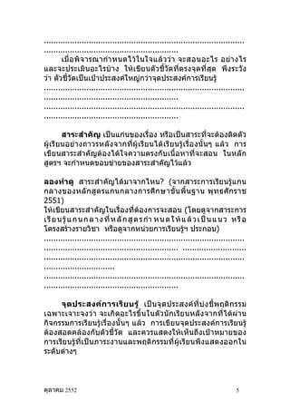 .....................................................................................
.........................................................
       เมื่ อ พิ จ ารณากำา หนดไว้ ใ นใจแล้ ว ว่ า จะสอนอะไร อย่ า งไร
และจะประเมินอะไรบ้าง ให้เขียนตัวชี้วัดที่ตรงจุดที่สุด พึงระวัง
ว่า ตัวชี้วัดเป็นเป้าประสงค์ใหญ่กว่าจุดประสงค์การเรียนรู้
.....................................................................................
.........................................................
.....................................................................................
.........................................................

       สาระสำาคัญ เป็นแก่นของเรื่อง หรือเป็นสาระที่จะต้องติดตัว
ผู้เรียนอย่า งถาวรหลังจากที่ ผู้เ รียนได้ เรี ยนรู้ เรื่อ งนั้ นๆ แล้ว การ
เขียนสาระสำา คัญต้องได้ใจความตรงกับเนื้อหาที่จะสอน ในหลัก
สูตรฯ จะกำาหนดขอบข่ายของสาระสำาคัญไว้แล้ว

ลองทำา ดู สาระสำา คัญได้มาจากไหน? (จากสาระการเรียนรู้แกน
กลางของหลั กสู ตรแกนกลางการศึ ก ษาขั้ น พื้ น ฐาน พุ ท ธศั ก ราช
2551)
ให้เขียนสาระสำาคัญในเรื่องที่ต้องการจะสอน (โดยดูจากสาระการ
เ รี ย น รู้ แ ก น ก ล า ง ที่ ห ลั ก สู ต ร กำา ห น ด ใ ห้ แ ล้ ว เ ป็ น แ น ว ห รื อ
โครงสร้างรายวิชา หรือดูจากหน่วยการเรียนรูฯ ประกอบ)           ้
.....................................................................................
......................................................... ...........................
.....................................................................................
..............................
.....................................................................................
.........................................................

     จุ ด ประสงค์ ก ารเรี ย นรู้ เป็ น จุ ดประสงค์ ที่ บ่ ง ชี้ พ ฤติ ก รรม
เฉพาะเจาะจงว่า จะเกิดอะไรขึ้นในตัวนักเรียนหลังจากที่ได้ผ่าน
กิจกรรมการเรียนรู้เรื่องนั้นๆ แล้ว การเขียนจุดประสงค์การเรียนรู้
ต้องสอดคล้องกับตัวชี้วัด และควรแสดงให้เห็นถึงเป้าหมายของ
การเรียนรู้ที่เป็นภาระงานและพฤติกรรมที่ผู้เรียนพึงแสดงออกใน
ระดับต่างๆ



ตุลาคม 2552                                                                      5
 