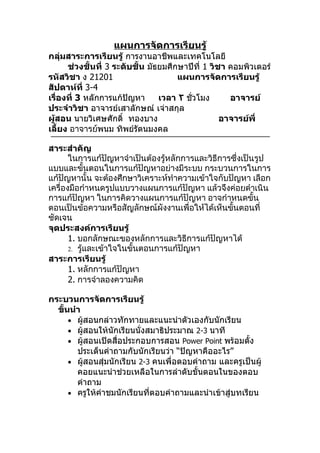 แผนการจัดการเรียนรู้
กลุ่มสาระการเรียนรู้ การงานอาชีพและเทคโนโลยี
      ช่วงชั้นที่ 3 ระดับชั้น มัธยมศึกษาปีที่ 1 วิชา คอมพิวเตอร์
รหัสวิชา ง 21201                      แผนการจัดการเรียนรู้
สัปดาห์ที่ 3-4
เรื่องที่ 3 หลักการแก้ปัญหา      เวลา ٢ ชั่วโมง      อาจารย์
ประจำาวิชา อาจารย์เสาลักษณ์ เจ่าสกุล
ผู้สอน นายวิเศษศักดิ์ ทองบาง                       อาจารย์พี่
เลี้ยง อาจารย์พนม ทิพย์รัตนมงคล

สาระสำาคัญ
       ในการแก้ปัญหาจำาเป็นต้องรู้หลักการและวิธีการซึ่งเป็นรูป
แบบและขั้นตอนในการแก้ปัญหาอย่างมีระบบ กระบวนการในการ
แก้ปัญหานั้น จะต้องศึกษาวิเคราะห์ทำาความเข้าใจกับปัญหา เลือก
เครื่องมือกำาหนดรูปแบบวางแผนการแก้ปัญหา แล้วจึงค่อยดำาเนิน
การแก้ปัญหา ในการคิดวางแผนการแก้ปัญหา อาจกำาหนดขั้น
ตอนเป็นข้อความหรือสัญลักษณ์ผังงานเพื่อให้ได้เห็นขั้นตอนที่
ชัดเจน
จุดประสงค์การเรียนรู้
       1. บอกลักษณะของหลักการและวิธีการแก้ปัญหาได้
       2. รู้และเข้าใจในขั้นตอนการแก้ปัญหา
สาระการเรียนรู้
       1. หลักการแก้ปัญหา
       2. การจำาลองความคิด

กระบวนการจัดการเรียนรู้
  ขั้นนำา
      • ผู้สอนกล่าวทักทายและแนะนำาตัวเองกับนักเรียน
      • ผู้สอนให้นักเรียนนั่งสมาธิประมาณ 2-3 นาที
      • ผู้สอนเปิดสื่อประกอบการสอน Power Point พร้อมตั้ง
        ประเด็นคำาถามกับนักเรียนว่า “ปัญหาคืออะไร”
      • ผู้สอนสุ่มนักเรียน 2-3 คนเพื่อตอบคำาถาม และครูเป็นผู้
        คอยแนะนำาช่วยเหลือในการลำาดับขั้นตอนในของตอบ
        คำาถาม
      • ครูให้คำาชมนักเรียนที่ตอบคำาถามและนำาเข้าสู่บทเรียน
 
