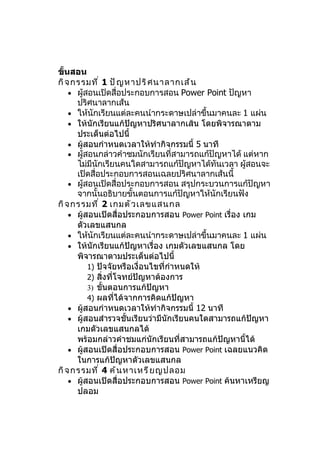 ขั้นสอน
กิ จ กรรมที ่ 1 ปั ญ หาปริ ศ นาลากเส้ น
    • ผู้สอนเปิดสื่อประกอบการสอน Power Point ปัญหา
      ปริศนาลากเส้น
    • ให้นักเรียนแต่ละคนนำากระดาษเปล่าขึ้นมาคนละ 1 แผ่น
    • ให้นักเรียนแก้ปัญหาปริศนาลากเส้น โดยพิจารณาตาม
      ประเด็นต่อไปนี้
    • ผู้สอนกำาหนดเวลาให้ทำากิจกรรมนี้ 5 นาที
    • ผู้สอนกล่าวคำาชมนักเรียนที่สามารถแก้ปัญหาได้ แต่หาก
      ไม่มีนักเรียนคนใดสามารถแก้ปัญหาได้ทันเวลา ผูสอนจะ
                                                     ้
      เปิดสื่อประกอบการสอนเฉลยปริศนาลากเส้นนี้
    • ผู้สอนเปิดสื่อประกอบการสอน สรุปกระบวนการแก้ปัญหา
      จากนั้นอธิบายขั้นตอนการแก้ปัญหาให้นักเรียนฟัง
กิ จ กรรมที ่ 2 เกมตั ว เลขแสนกล
    • ผู้สอนเปิดสื่อประกอบการสอน Power Point เรื่อง เกม
      ตัวเลขแสนกล
    • ให้นักเรียนแต่ละคนนำากระดาษเปล่าขึ้นมาคนละ 1 แผ่น
    • ให้นักเรียนแก้ปัญหาเรื่อง เกมตัวเลขแสนกล โดย
      พิจารณาตามประเด็นต่อไปนี้
          1) ปัจจัยหรือเงื่อนไขที่กำาหนดให้
          2) สิ่งที่โจทย์ปัญหาต้องการ
          3) ขั้นตอนการแก้ปัญหา
          4) ผลที่ได้จากการคิดแก้ปัญหา
    • ผู้สอนกำาหนดเวลาให้ทำากิจกรรมนี้ 12 นาที
    • ผู้สอนสำารวจชั้นเรียนว่ามีนักเรียนคนใดสามารถแก้ปัญหา
      เกมตัวเลขแสนกลได้
      พร้อมกล่าวคำาชมแก่นักเรียนที่สามารถแก้ปัญหานี้ได้
    • ผู้สอนเปิดสื่อประกอบการสอน Power Point เฉลยแนวคิด
      ในการแก้ปัญหาตัวเลขแสนกล
กิ จ กรรมที ่ 4 ค้ น หาเหรี ย ญปลอม
    • ผู้สอนเปิดสื่อประกอบการสอน Power Point ค้นหาเหรียญ
      ปลอม
 