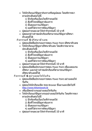 • ให้นักเรียนแก้ปัญหาค้นหาเหรียญปลอม โดยพิจารณา
          ตามประเด็นต่อไปนี้
              1) ปัจจัยหรือเงื่อนไขที่กำาหนดให้
              2) สิ่งที่โจทย์ปัญหาต้องการ
              3) ขั้นตอนการแก้ปัญหา
              4) ผลที่ได้จากการคิดแก้ปัญหา
        • ผู้สอนกำาหนดเวลาให้ทำากิจกรรมนี้ 10 นาที
        • ผู้สอนกล่าวคำาชมนักเรียนที่สามารถแก้ปัญหาปริศนา
          ตัวเลขนี้ได้
    กิ จ กรรมที ่ 5 ปริ ศ นาตั ว เลข
        • ผู้สอนเปิดสื่อประกอบการสอน Power Point ปริศนาตัวเลข
        • ให้นักเรียนแก้ปัญหาปริศนาตัวเลข โดยพิจารณาตาม
          ประเด็นต่อไปนี้
              1) ปัจจัยหรือเงื่อนไขที่กำาหนดให้
              2) สิ่งที่โจทย์ปัญหาต้องการ
              3) ขั้นตอนการแก้ปัญหา
              4) ผลที่ได้จากการคิดแก้ปัญหา
        • ผู้สอนกำาหนดเวลาให้ทำากิจกรรมนี้ 10 นาที
        • ผู้สอนเปิดสื่อประกอบการสอน Power Point เพื่อเฉลยเกม
          ปริศนา และกล่าวคำาชมนักเรียนที่สามารถแก้ปัญหา
          ปริศนาตัวเลขนี้ได้
กิ จ กรรมที ่ 6 อย่ า เผลอให้ จ ั บ กิ น
        • ผู้สอนเปิดสื่อประกอบการสอน Power Point อย่าเผลอให้
          จับกิน
        • ผู้สอนให้นักเรียนเปิด Web Browser ขึ้นมาและเปิดไปที่
        http://www.hihomework.tk
     • เพื่อเปิดหน้าเกมอย่าเผลอให้จับกิน
     • ให้นักเรียนแก้ปัญหาเกมอย่าเผลอให้จับกิน โดยพิจารณา
       ตามประเด็นต่อไปนี้
           1) ปัจจัยหรือเงื่อนไขที่กำาหนดให้
           2) สิ่งที่โจทย์ปัญหาต้องการ
           3) ขั้นตอนการแก้ปัญหา
           4) ผลที่ได้จากการคิดแก้ปัญหา
     • ผู้สอนกำาหนดเวลาให้ทำากิจกรรมนี้ 10 นาที
 