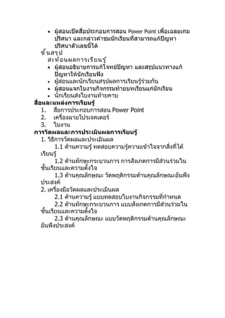 • ผู้สอนเปิดสื่อประกอบการสอน Power Point เพื่อเฉลยเกม
            ปริศนา และกล่าวคำาชมนักเรียนที่สามารถแก้ปัญหา
            ปริศนาตัวเลขนี้ได้
    ขั ้ น สรุ ป
         สะท้ อ นผลการเรี ย นรู ้
         • ผู้สอนอธิบายการแก้โจทย์ปัญหา และสรุปแนวทางแก้
            ปัญหาให้นักเรียนฟัง
         • ผู้สอนและนักเรียนสรุปผลการเรียนรู้ร่วมกัน
         • ผู้สอนแจกใบงานกิจกรรมท้ายบทเรียนแก่นักเรียน
         • นักเรียนส่งใบงานท้ายคาบ
สื่อและแหล่งการเรียนรู้
    1. สื่อการประกอบการสอน Power Point
    2. เครื่องฉายโปรเจคเตอร์
    3. ใบงาน
การวัดผลและการประเมินผลการเรียนรู้
    1. วิธีการวัดผลและประเมินผล
            1.1 ด้านความรู้ ทดสอบความรู้ความเข้าใจจากสิ่งที่ได้
    เรียนรู้
            1.2 ด้านทักษะกระบวนการ การสังเกตการมีส่วนร่วมใน
    ชั้นเรียนและความตั้งใจ
            1.3 ด้านคุณลักษณะ วัดพฤติกรรมด้านคุณลักษณะอันพึง
    ประสงค์
    2. เครื่องมือวัดผลและประเมินผล
            2.1 ด้านความรู้ แบบทดสอบใบงานกิจกรรมที่กำาหนด
            2.2 ด้านทักษะกระบวนการ แบบสังเกตการมีส่วนร่วมใน
    ชั้นเรียนและความตั้งใจ
            2.3 ด้านคุณลักษณะ แบบวัดพฤติกรรมด้านคุณลักษณะ
    อันพึงประสงค์
 