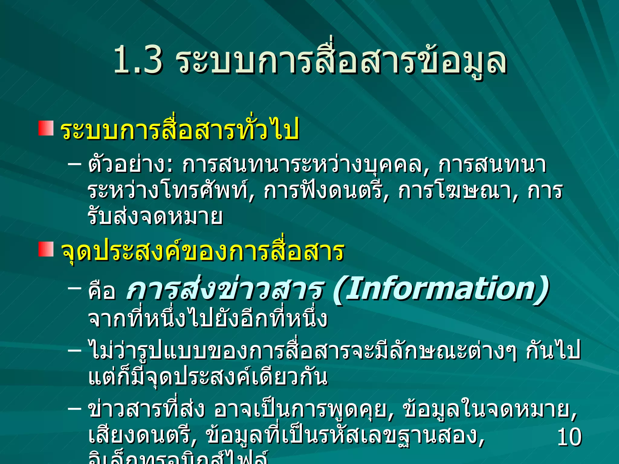 1.3  ระบบการสื่อสารข้อมูล ระบบการสื่อสารทั่วไป  ตัวอย่าง :  การสนทนาระหว่างบุคคล ,  การสนทนาระหว่างโทรศัพท์ ,  การฟังดนตรี ,  การโฆษณา ,  การรับส่งจดหมาย จุดประสงค์ของการสื่อสาร คือ  การส่งข่าวสาร  (Information)   จากที่หนึ่งไปยังอีกที่หนึ่ง ไม่ว่ารูปแบบของการสื่อสารจะมีลักษณะต่างๆ กันไป แต่ก็มีจุดประสงค์เดียวกัน ข่าวสารที่ส่ง อาจเป็นการพูดคุย ,  ข้อมูลในจดหมาย ,  เสียงดนตรี ,  ข้อมูลที่เป็นรหัสเลขฐานสอง ,  อิเล็กทรอนิกส์ไฟล์ 