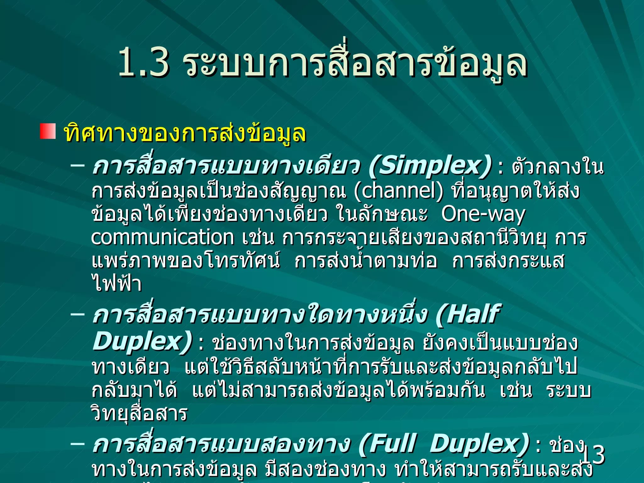 1.3  ระบบการสื่อสารข้อมูล ทิศทางของการส่งข้อมูล การสื่อสารแบบทางเดียว   (Simplex)   :  ตัวกลางในการส่งข้อมูลเป็นช่องสัญญาณ  (channel)  ที่อนุญาตให้ส่งข้อมูลได้เพียงช่องทางเดียว ในลักษณะ  One-way communication   เช่น การกระจายเสียงของสถานีวิทยุ การแพร่ภาพของโทรทัศน์  การส่งน้ำตามท่อ  การส่งกระแสไฟฟ้า การสื่อสารแบบทางใดทางหนึ่ง   (Half  Duplex)  :  ช่องทางในการส่งข้อมูล ยังคงเป็นแบบช่องทางเดียว   แต่ใช้วิธีสลับหน้าที่การรับและส่งข้อมูลกลับไปกลับมาได้  แต่ไม่สามารถส่งข้อมูลได้พร้อมกัน  เช่น  ระบบวิทยุสื่อสาร  การสื่อสารแบบสองทาง   (Full  Duplex)   :  ช่องทางในการส่งข้อมูล มีสองช่องทาง ทำให้สามารถรับและส่งข้อมูลได้พร้อมๆ กัน  เช่น ระบบโทรศัพท์  คอมพิวเตอร์ส่งข้อมูลเข้าสู่ระบบเครือข่ายแบบใด  ?  