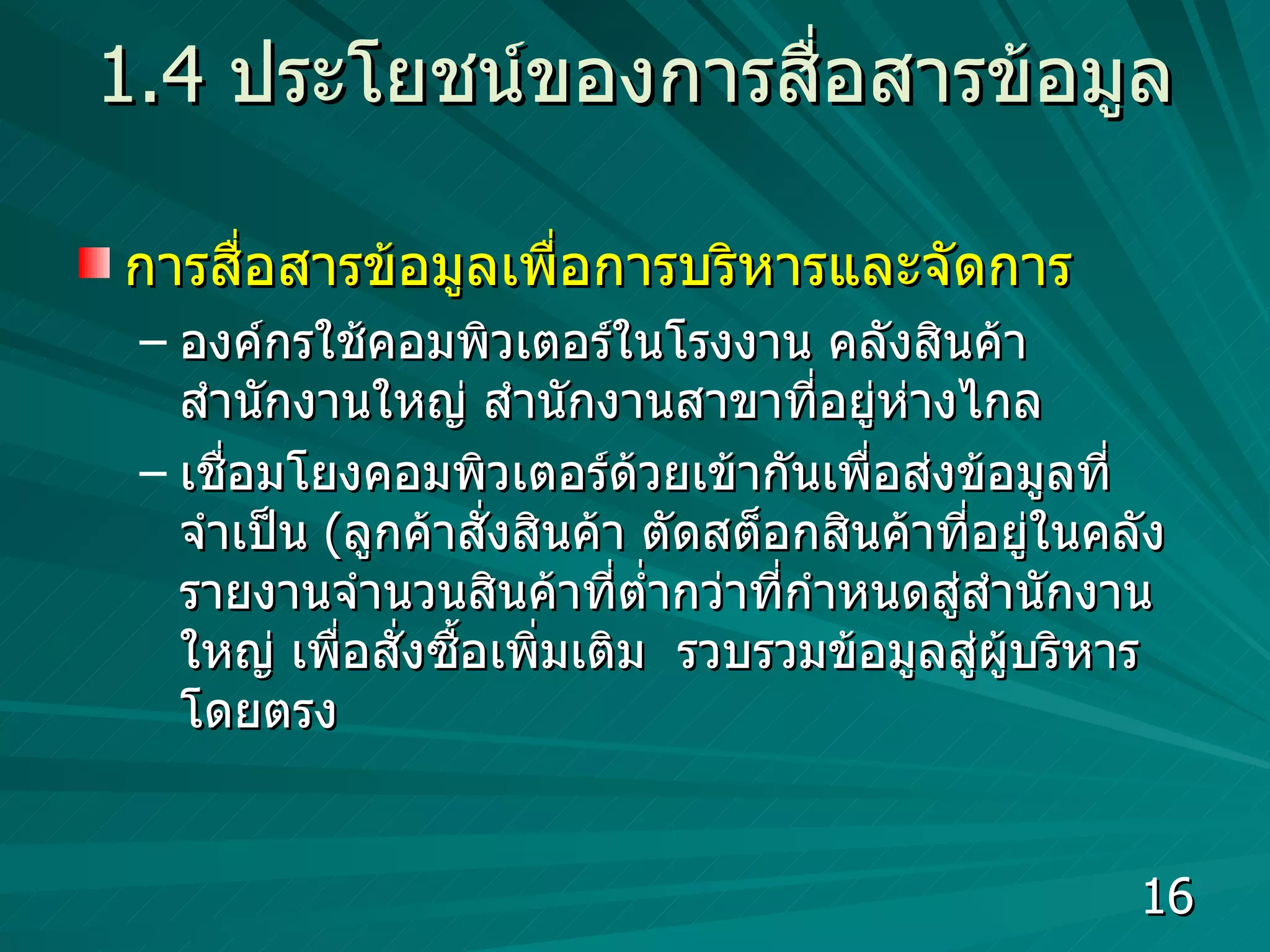 1.4  ประโยชน์ของการสื่อสารข้อมูล การสื่อสารข้อมูลเพื่อการบริหารและจัดการ องค์กรใช้คอมพิวเตอร์ในโรงงาน คลังสินค้า สำนักงานใหญ่ สำนักงานสาขาที่อยู่ห่างไกล เชื่อมโยงคอมพิวเตอร์ด้วยเข้ากันเพื่อส่งข้อมูลที่จำเป็น  ( ลูกค้าสั่งสินค้า ตัดสต็อกสินค้าที่อยู่ในคลัง  รายงานจำนวนสินค้าที่ต่ำกว่าที่กำหนดสู่สำนักงานใหญ่ เพื่อสั่งซื้อเพิ่มเติม  รวบรวมข้อมูลสู่ผู้บริหารโดยตรง  