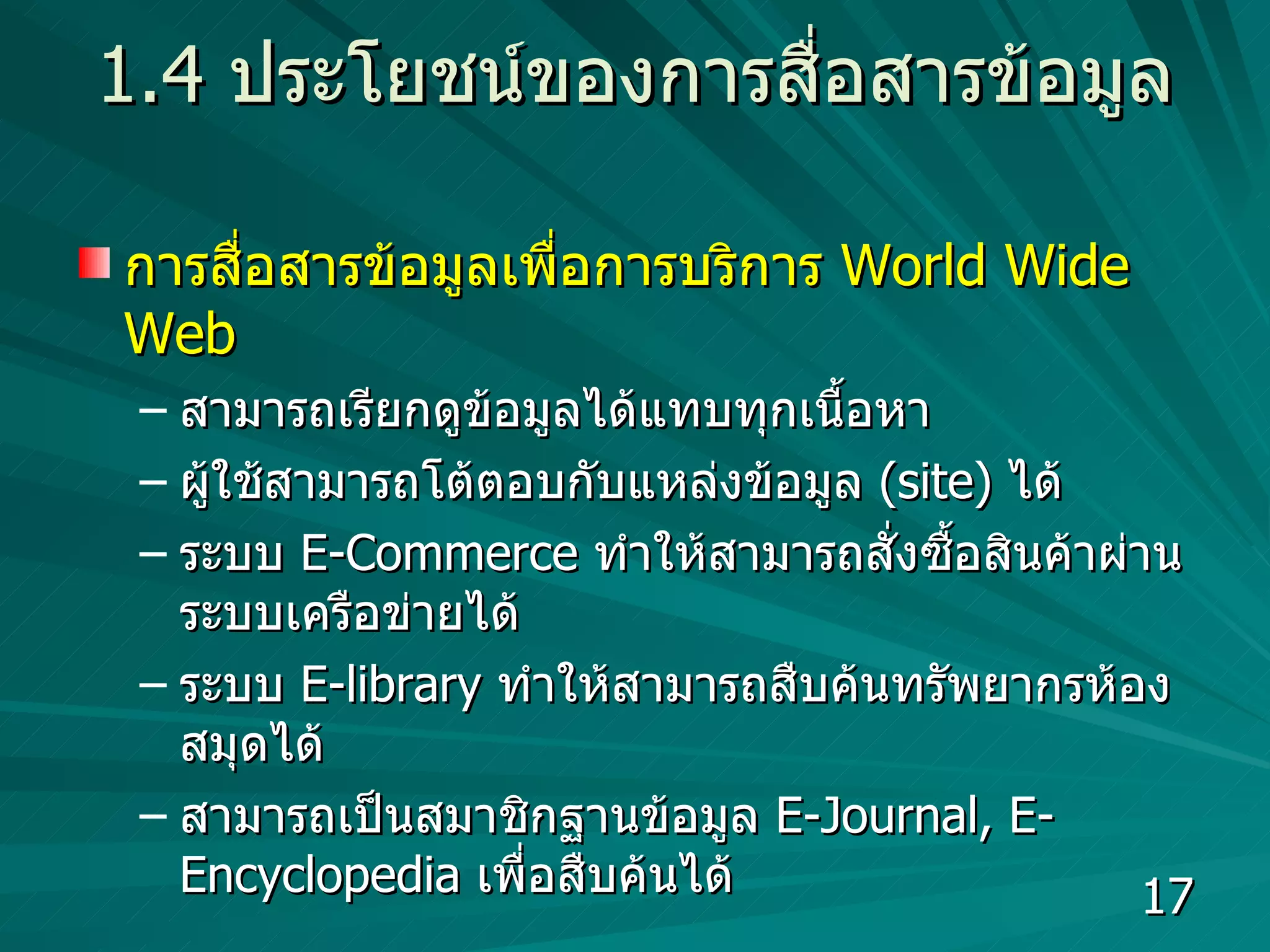 1.4  ประโยชน์ของการสื่อสารข้อมูล การสื่อสารข้อมูลเพื่อการบริการ  World Wide Web   สามารถเรียกดูข้อมูลได้แทบทุกเนื้อหา  ผู้ใช้สามารถโต้ตอบกับแหล่งข้อมูล  (site)  ได้  ระบบ  E-Commerce  ทำให้สามารถสั่งซื้อสินค้าผ่านระบบเครือข่ายได้  ระบบ  E-library  ทำให้สามารถสืบค้นทรัพยากรห้องสมุดได้ สามารถเป็นสมาชิกฐานข้อมูล  E-Journal, E-Encyclopedia  เพื่อสืบค้นได้ 