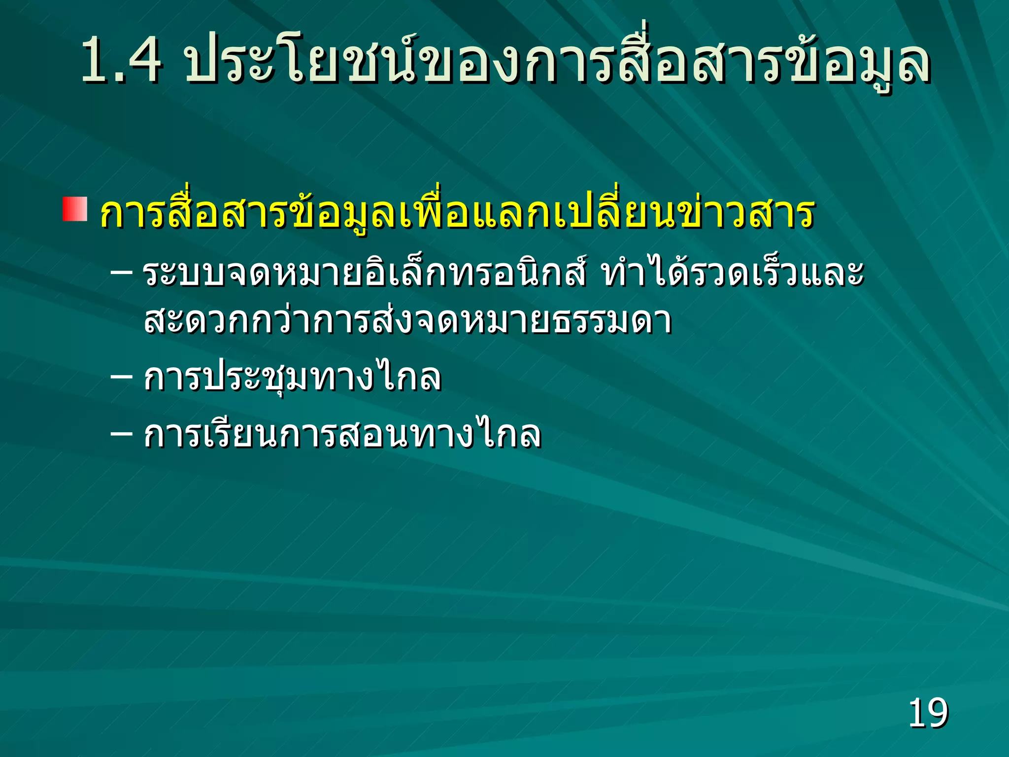 1.4  ประโยชน์ของการสื่อสารข้อมูล การสื่อสารข้อมูลเพื่อแลกเปลี่ยนข่าวสาร  ระบบจดหมายอิเล็กทรอนิกส์ ทำได้รวดเร็วและสะดวกกว่าการส่งจดหมายธรรมดา การประชุมทางไกล  การเรียนการสอนทางไกล  
