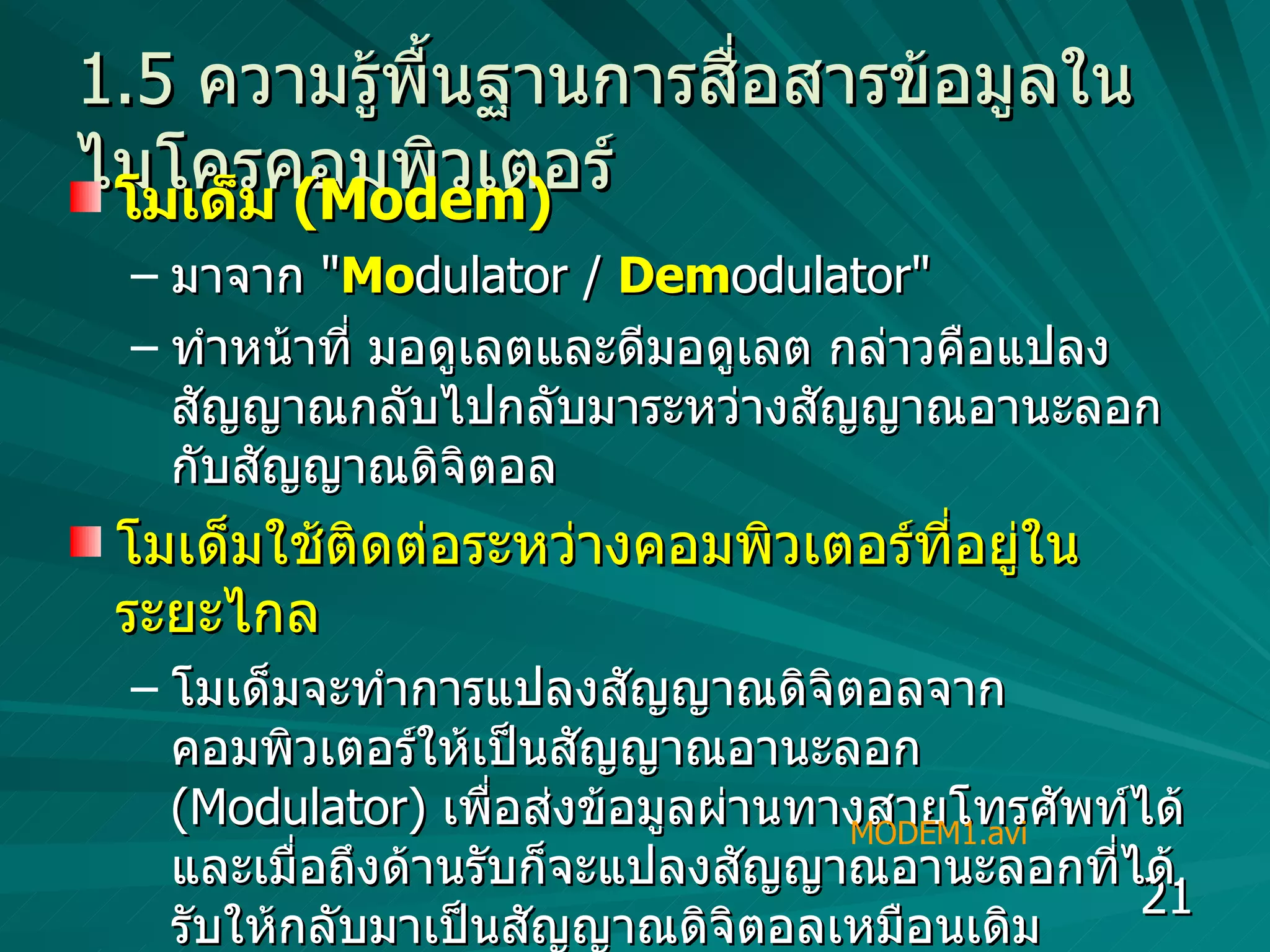 1.5  ความรู้พื้นฐานการสื่อสารข้อมูลในไมโครคอมพิวเตอร์ โมเด็ม  (Modem)   มาจาก  " Mo dulator /  Dem odulator"  ทำหน้าที่ มอดูเลตและดีมอดูเลต กล่าวคือแปลงสัญญาณกลับไปกลับมาระหว่างสัญญาณอานะลอกกับสัญญาณดิจิตอล  โมเด็มใช้ติดต่อระหว่างคอมพิวเตอร์ที่อยู่ในระยะไกล  โมเด็มจะทำการแปลงสัญญาณดิจิตอลจากคอมพิวเตอร์ให้เป็นสัญญาณอานะลอก  (Modulator)  เพื่อส่งข้อมูลผ่านทางสายโทรศัพท์ได้ และเมื่อถึงด้านรับก็จะแปลงสัญญาณอานะลอกที่ได้รับให้กลับมาเป็นสัญญาณดิจิตอลเหมือนเดิม  (Demodulator) MODEM1.avi 