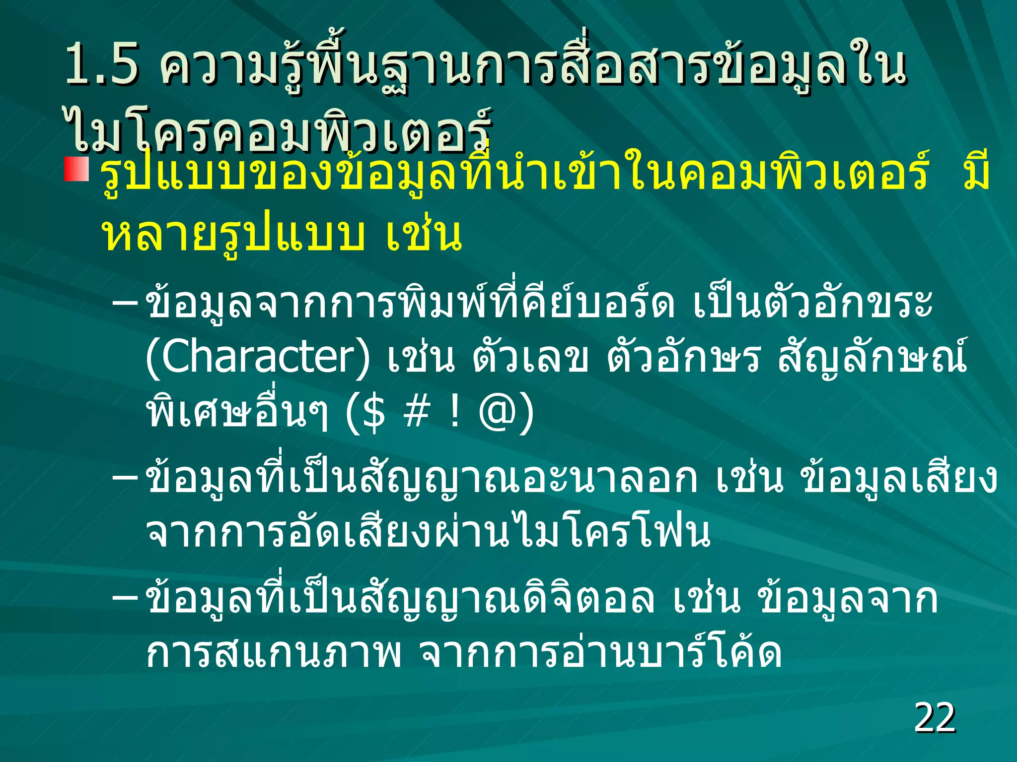1.5  ความรู้พื้นฐานการสื่อสารข้อมูลในไมโครคอมพิวเตอร์ รูปแบบของข้อมูลที่นำเข้าในคอมพิวเตอร์  มีหลายรูปแบบ เช่น  ข้อมูลจากการพิมพ์ที่คีย์บอร์ด เป็นตัวอักขระ  (Character)  เช่น ตัวเลข ตัวอักษร สัญลักษณ์พิเศษอื่นๆ  ( $ # ! @) ข้อมูลที่เป็นสัญญาณอะนาลอก เช่น ข้อมูลเสียงจากการอัดเสียงผ่านไมโครโฟน ข้อมูลที่เป็นสัญญาณดิจิตอล เช่น ข้อมูลจากการสแกนภาพ จากการอ่านบาร์โค้ด  