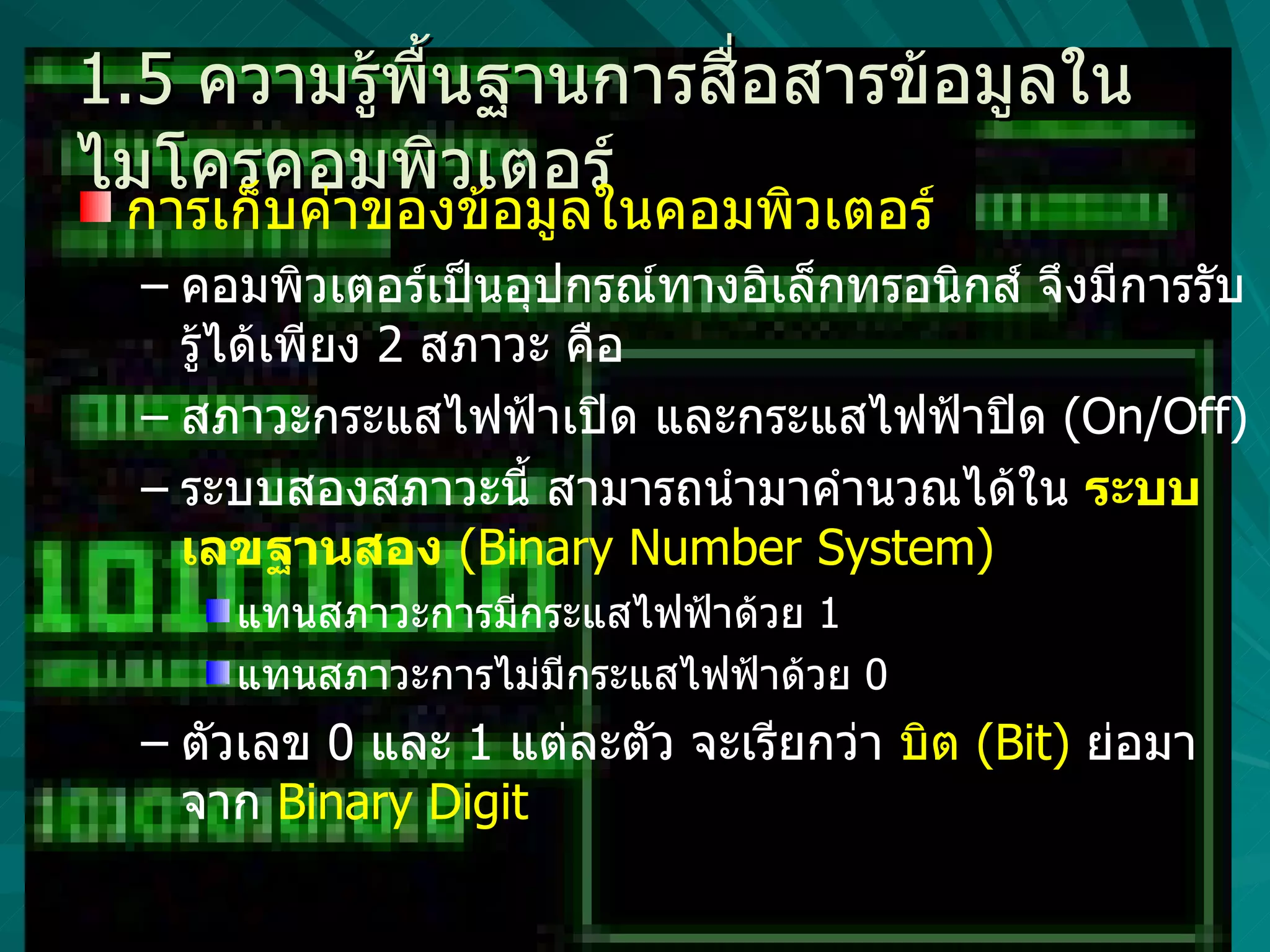 1.5  ความรู้พื้นฐานการสื่อสารข้อมูลในไมโครคอมพิวเตอร์ การเก็บค่าของข้อมูลในคอมพิวเตอร์  คอมพิวเตอร์เป็นอุปกรณ์ทางอิเล็กทรอนิกส์ จึงมีการรับรู้ได้เพียง  2  สภาวะ คือ  สภาวะกระแสไฟฟ้าเปิด และกระแสไฟฟ้าปิด  (On/Off)  ระบบสองสภาวะนี้ สามารถนำมาคำนวณได้ใน  ระบบเลขฐานสอง   (Binary Number System) แทนสภาวะการมีกระแสไฟฟ้าด้วย  1  แทนสภาวะการไม่มีกระแสไฟฟ้าด้วย  0  ตัวเลข  0  และ  1  แต่ละตัว จะเรียกว่า  บิต  (Bit)  ย่อมาจาก   Binary Digit  
