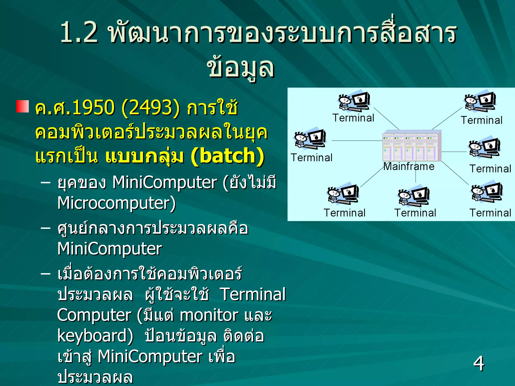 1.2   พัฒนาการของระบบการสื่อสารข้อมูล ค . ศ .1950 (2493)  การใช้คอมพิวเตอร์ประมวลผลในยุคแรกเป็น  แบบกลุ่ม  (batch)  ยุคของ  MiniComputer ( ยังไม่มี  Microcomputer)  ศูนย์กลางการประมวลผลคือ  MiniComputer เมื่อต้องการใช้คอมพิวเตอร์ประมวลผล  ผู้ใช้จะใช้  Terminal Computer ( มีแต่  monitor  และ   keyboard)  ป้อนข้อมูล ติดต่อเข้าสู่  MiniComputer  เพื่อประมวลผล  ประสิทธิภาพในการประมวลผลไม่ดี ไม่สามารถประมวลผลระยะไกลได้  เนื่องจากยังไม่มีการพัฒนาสายสัญญาณที่ใช้สื่อสารข้อมูล  