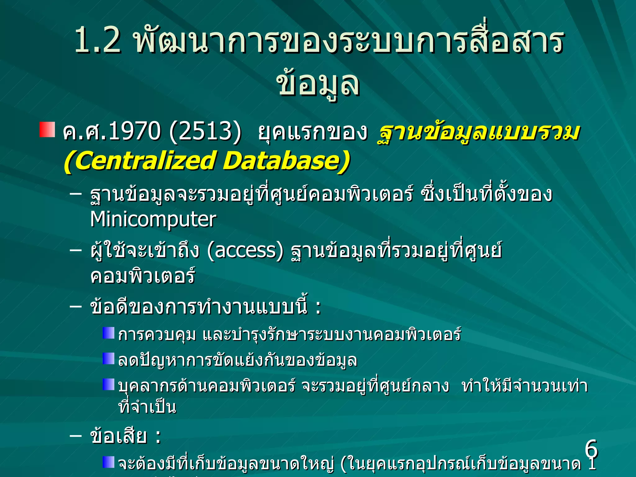 1.2   พัฒนาการของระบบการสื่อสารข้อมูล ค . ศ .1970 (2513)  ยุคแรกของ   ฐานข้อมูลแบบรวม  (Centralized Database) ฐานข้อมูลจะรวมอยู่ที่ศูนย์คอมพิวเตอร์ ซึ่งเป็นที่ตั้งของ  Minicomputer   ผู้ใช้จะเข้าถึง  (access)  ฐานข้อมูลที่รวมอยู่ที่ศูนย์คอมพิวเตอร์ ข้อดีของการทำงานแบบนี้  :  การควบคุม และบำรุงรักษาระบบงานคอมพิวเตอร์ ลดปัญหาการขัดแย้งกันของข้อมูล บุคลากรด้านคอมพิวเตอร์ จะรวมอยู่ที่ศูนย์กลาง  ทำให้มีจำนวนเท่าที่จำเป็น ข้อเสีย  :  จะต้องมีที่เก็บข้อมูลขนาดใหญ่  ( ในยุคแรกอุปกรณ์เก็บข้อมูลขนาด  1  Gb.  ยังไม่มี ) จะต้องมีคอมพิวเตอร์ที่ให้บริการผู้ใช้ได้อย่างรวดเร็ว  ( ราคาแพง )  
