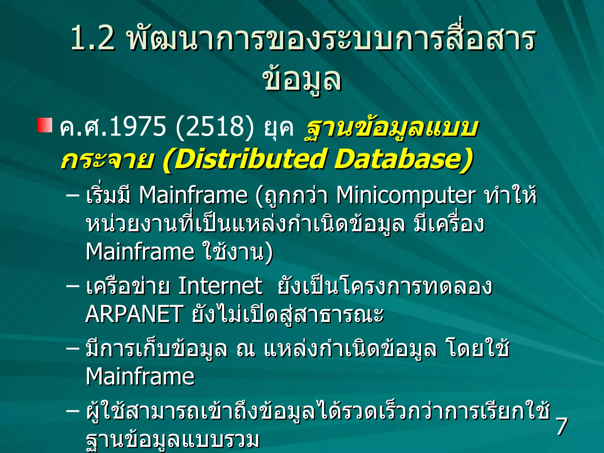 1.2   พัฒนาการของระบบการสื่อสารข้อมูล ค . ศ .1975 (2518)  ยุค   ฐานข้อมูลแบบกระจาย  (Distributed Database) เริ่มมี  Mainframe  ( ถูกกว่า  Minicomputer  ทำให้หน่วยงานที่เป็นแหล่งกำเนิดข้อมูล มีเครื่อง  Mainframe  ใช้งาน )  เครือข่าย  Internet  ยังเป็นโครงการทดลอง  ARPANET   ยังไม่เปิดสู่สาธารณะ มีการเก็บข้อมูล ณ แหล่งกำเนิดข้อมูล โดยใช้  Mainframe  ผู้ใช้สามารถเข้าถึงข้อมูลได้รวดเร็วกว่าการเรียกใช้  ฐานข้อมูลแบบรวม มีการส่งข้อมูลระหว่างหน่วยงาน  