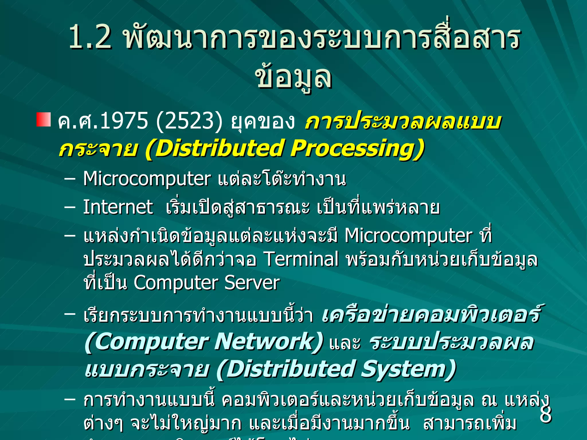 1.2   พัฒนาการของระบบการสื่อสารข้อมูล ค . ศ .1975 (2523)  ยุคของ   การประมวลผลแบบกระจาย  (Distributed Processing) Microcomputer  แต่ละโต๊ะทำงาน Internet  เริ่มเปิดสู่สาธารณะ เป็นที่แพร่หลาย แหล่งกำเนิดข้อมูลแต่ละแห่งจะมี  Microcomputer  ที่ประมวลผลได้ดีกว่าจอ  Terminal  พร้อมกับหน่วยเก็บข้อมูลที่เป็น  Computer   Server  เรียกระบบการทำงานแบบนี้ว่า  เครือข่ายคอมพิวเตอร์  (Computer Network)   และ  ระบบประมวลผลแบบกระจาย  (Distributed System) การทำงานแบบนี้ คอมพิวเตอร์และหน่วยเก็บข้อมูล ณ แหล่งต่างๆ จะไม่ใหญ่มาก และเมื่อมีงานมากขึ้น  สามารถเพิ่มจำนวนคอมพิวเตอร์ได้โดยไม่ยาก 