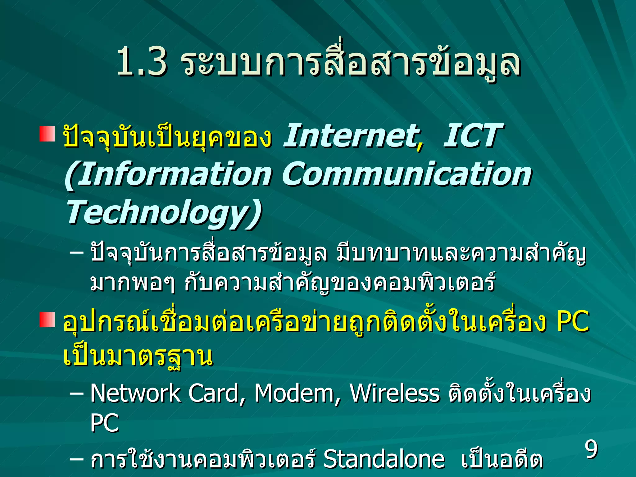 1.3  ระบบการสื่อสารข้อมูล ปัจจุบันเป็นยุคของ  Internet ,  ICT (Information Communication Technology) ปัจจุบันการสื่อสารข้อมูล มีบทบาทและความสำคัญมากพอๆ กับความสำคัญของคอมพิวเตอร์ อุปกรณ์เชื่อมต่อเครือข่ายถูกติดตั้งในเครื่อง  PC  เป็นมาตรฐาน Network Card, Modem, Wireless  ติดตั้งในเครื่อง  PC  การใช้งานคอมพิวเตอร์  Standalone  เป็นอดีต  