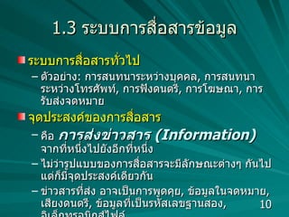 1.3  ระบบการสื่อสารข้อมูล ระบบการสื่อสารทั่วไป  ตัวอย่าง :  การสนทนาระหว่างบุคคล ,  การสนทนาระหว่างโทรศัพท์ ,  การฟังดนตรี ,  การโฆษณา ,  การรับส่งจดหมาย จุดประสงค์ของการสื่อสาร คือ  การส่งข่าวสาร  (Information)   จากที่หนึ่งไปยังอีกที่หนึ่ง ไม่ว่ารูปแบบของการสื่อสารจะมีลักษณะต่างๆ กันไป แต่ก็มีจุดประสงค์เดียวกัน ข่าวสารที่ส่ง อาจเป็นการพูดคุย ,  ข้อมูลในจดหมาย ,  เสียงดนตรี ,  ข้อมูลที่เป็นรหัสเลขฐานสอง ,  อิเล็กทรอนิกส์ไฟล์ 