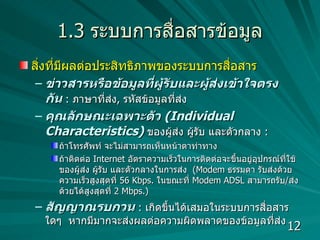 1.3  ระบบการสื่อสารข้อมูล สิ่งที่มีผลต่อประสิทธิภาพของระบบการสื่อสาร  ข่าวสารหรือข้อมูลที่ผู้รับและผู้ส่งเข้าใจตรงกัน   :  ภาษาที่ส่ง ,  รหัสข้อมูลที่ส่ง คุณลักษณะเฉพาะตัว  (Individual Characteristics)   ของผู้ส่ง ผู้รับ และตัวกลาง  :  ถ้าโทรศัพท์ จะไม่สามารถเห็นหน้าตาท่าทาง  ถ้าติดต่อ  Internet  อัตราความเร็วในการติดต่อจะขึ้นอยู่อุปกรณ์ที่ใช้ของผู้ส่ง ผู้รับ และตัวกลางในการส่ง  ( Modem  ธรรมดา รับส่งด้วยความเร็วสูงสุดที่  56  Kbps.  ในขณะที่  Modem ADSL  สามารถรับ / ส่งด้วยได้สูงสุดที่  2  Mbps.)  สัญญาณรบกวน   :  เกิดขึ้นได้เสมอในระบบการสื่อสารใดๆ  หากมีมากจะส่งผลต่อความผิดพลาดของข้อมูลที่ส่ง 