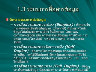 1.3  ระบบการสื่อสารข้อมูล ทิศทางของการส่งข้อมูล การสื่อสารแบบทางเดียว   (Simplex)   :  ตัวกลางในการส่งข้อมูลเป็นช่องสัญญาณ  (channel)  ที่อนุญาตให้ส่งข้อมูลได้เพียงช่องทางเดียว ในลักษณะ  One-way communication   เช่น การกระจายเสียงของสถานีวิทยุ การแพร่ภาพของโทรทัศน์  การส่งน้ำตามท่อ  การส่งกระแสไฟฟ้า การสื่อสารแบบทางใดทางหนึ่ง   (Half  Duplex)  :  ช่องทางในการส่งข้อมูล ยังคงเป็นแบบช่องทางเดียว   แต่ใช้วิธีสลับหน้าที่การรับและส่งข้อมูลกลับไปกลับมาได้  แต่ไม่สามารถส่งข้อมูลได้พร้อมกัน  เช่น  ระบบวิทยุสื่อสาร  การสื่อสารแบบสองทาง   (Full  Duplex)   :  ช่องทางในการส่งข้อมูล มีสองช่องทาง ทำให้สามารถรับและส่งข้อมูลได้พร้อมๆ กัน  เช่น ระบบโทรศัพท์  คอมพิวเตอร์ส่งข้อมูลเข้าสู่ระบบเครือข่ายแบบใด  ?  