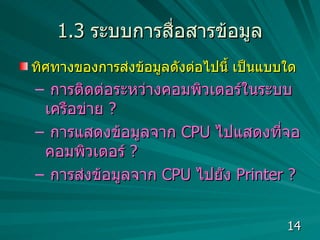 1.3  ระบบการสื่อสารข้อมูล ทิศทางของการส่งข้อมูลดังต่อไปนี้ เป็นแบบใด การติดต่อระหว่างคอมพิวเตอร์ในระบบเครือข่าย  ?  การแสดงข้อมูลจาก  CPU  ไปแสดงที่จอคอมพิวเตอร์  ?  การส่งข้อมูลจาก  CPU  ไปยัง  Printer ?  