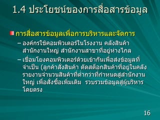 1.4  ประโยชน์ของการสื่อสารข้อมูล การสื่อสารข้อมูลเพื่อการบริหารและจัดการ องค์กรใช้คอมพิวเตอร์ในโรงงาน คลังสินค้า สำนักงานใหญ่ สำนักงานสาขาที่อยู่ห่างไกล เชื่อมโยงคอมพิวเตอร์ด้วยเข้ากันเพื่อส่งข้อมูลที่จำเป็น  ( ลูกค้าสั่งสินค้า ตัดสต็อกสินค้าที่อยู่ในคลัง  รายงานจำนวนสินค้าที่ต่ำกว่าที่กำหนดสู่สำนักงานใหญ่ เพื่อสั่งซื้อเพิ่มเติม  รวบรวมข้อมูลสู่ผู้บริหารโดยตรง  