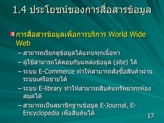 1.4  ประโยชน์ของการสื่อสารข้อมูล การสื่อสารข้อมูลเพื่อการบริการ  World Wide Web   สามารถเรียกดูข้อมูลได้แทบทุกเนื้อหา  ผู้ใช้สามารถโต้ตอบกับแหล่งข้อมูล  (site)  ได้  ระบบ  E-Commerce  ทำให้สามารถสั่งซื้อสินค้าผ่านระบบเครือข่ายได้  ระบบ  E-library  ทำให้สามารถสืบค้นทรัพยากรห้องสมุดได้ สามารถเป็นสมาชิกฐานข้อมูล  E-Journal, E-Encyclopedia  เพื่อสืบค้นได้ 