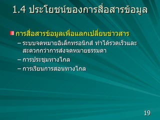 1.4  ประโยชน์ของการสื่อสารข้อมูล การสื่อสารข้อมูลเพื่อแลกเปลี่ยนข่าวสาร  ระบบจดหมายอิเล็กทรอนิกส์ ทำได้รวดเร็วและสะดวกกว่าการส่งจดหมายธรรมดา การประชุมทางไกล  การเรียนการสอนทางไกล  