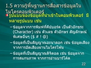 1.5  ความรู้พื้นฐานการสื่อสารข้อมูลในไมโครคอมพิวเตอร์ รูปแบบของข้อมูลที่นำเข้าในคอมพิวเตอร์  มีหลายรูปแบบ เช่น  ข้อมูลจากการพิมพ์ที่คีย์บอร์ด เป็นตัวอักขระ  (Character)  เช่น ตัวเลข ตัวอักษร สัญลักษณ์พิเศษอื่นๆ  ( $ # ! @) ข้อมูลที่เป็นสัญญาณอะนาลอก เช่น ข้อมูลเสียงจากการอัดเสียงผ่านไมโครโฟน ข้อมูลที่เป็นสัญญาณดิจิตอล เช่น ข้อมูลจากการสแกนภาพ จากการอ่านบาร์โค้ด  