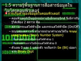 1.5  ความรู้พื้นฐานการสื่อสารข้อมูลในไมโครคอมพิวเตอร์ การเก็บค่าของข้อมูลในคอมพิวเตอร์  คอมพิวเตอร์เป็นอุปกรณ์ทางอิเล็กทรอนิกส์ จึงมีการรับรู้ได้เพียง  2  สภาวะ คือ  สภาวะกระแสไฟฟ้าเปิด และกระแสไฟฟ้าปิด  (On/Off)  ระบบสองสภาวะนี้ สามารถนำมาคำนวณได้ใน  ระบบเลขฐานสอง   (Binary Number System) แทนสภาวะการมีกระแสไฟฟ้าด้วย  1  แทนสภาวะการไม่มีกระแสไฟฟ้าด้วย  0  ตัวเลข  0  และ  1  แต่ละตัว จะเรียกว่า  บิต  (Bit)  ย่อมาจาก   Binary Digit  