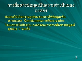 การสื่อสารข้อมูล เป็นความจำเป็นขององค์กร ช่วยก่อให้เกิดความถูกต้องของการใช้ข้อมูลหรือสารสนเทศ  ซึ่งจะส่งผลต่อการพัฒนาองค์กร  โดยเฉพาะในปัจจุบัน องค์กรต้องการการสื่อสารข้อมูลที่ถูกต้อง  +  รวดเร็ว  