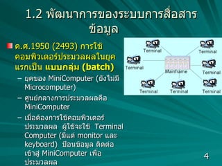 1.2   พัฒนาการของระบบการสื่อสารข้อมูล ค . ศ .1950 (2493)  การใช้คอมพิวเตอร์ประมวลผลในยุคแรกเป็น  แบบกลุ่ม  (batch)  ยุคของ  MiniComputer ( ยังไม่มี  Microcomputer)  ศูนย์กลางการประมวลผลคือ  MiniComputer เมื่อต้องการใช้คอมพิวเตอร์ประมวลผล  ผู้ใช้จะใช้  Terminal Computer ( มีแต่  monitor  และ   keyboard)  ป้อนข้อมูล ติดต่อเข้าสู่  MiniComputer  เพื่อประมวลผล  ประสิทธิภาพในการประมวลผลไม่ดี ไม่สามารถประมวลผลระยะไกลได้  เนื่องจากยังไม่มีการพัฒนาสายสัญญาณที่ใช้สื่อสารข้อมูล  