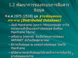 1.2   พัฒนาการของระบบการสื่อสารข้อมูล ค . ศ .1975 (2518)  ยุค   ฐานข้อมูลแบบกระจาย  (Distributed Database) เริ่มมี  Mainframe  ( ถูกกว่า  Minicomputer  ทำให้หน่วยงานที่เป็นแหล่งกำเนิดข้อมูล มีเครื่อง  Mainframe  ใช้งาน )  เครือข่าย  Internet  ยังเป็นโครงการทดลอง  ARPANET   ยังไม่เปิดสู่สาธารณะ มีการเก็บข้อมูล ณ แหล่งกำเนิดข้อมูล โดยใช้  Mainframe  ผู้ใช้สามารถเข้าถึงข้อมูลได้รวดเร็วกว่าการเรียกใช้  ฐานข้อมูลแบบรวม มีการส่งข้อมูลระหว่างหน่วยงาน  