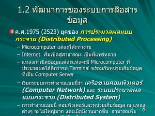 1.2   พัฒนาการของระบบการสื่อสารข้อมูล ค . ศ .1975 (2523)  ยุคของ   การประมวลผลแบบกระจาย  (Distributed Processing) Microcomputer  แต่ละโต๊ะทำงาน Internet  เริ่มเปิดสู่สาธารณะ เป็นที่แพร่หลาย แหล่งกำเนิดข้อมูลแต่ละแห่งจะมี  Microcomputer  ที่ประมวลผลได้ดีกว่าจอ  Terminal  พร้อมกับหน่วยเก็บข้อมูลที่เป็น  Computer   Server  เรียกระบบการทำงานแบบนี้ว่า  เครือข่ายคอมพิวเตอร์  (Computer Network)   และ  ระบบประมวลผลแบบกระจาย  (Distributed System) การทำงานแบบนี้ คอมพิวเตอร์และหน่วยเก็บข้อมูล ณ แหล่งต่างๆ จะไม่ใหญ่มาก และเมื่อมีงานมากขึ้น  สามารถเพิ่มจำนวนคอมพิวเตอร์ได้โดยไม่ยาก 