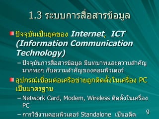 1.3  ระบบการสื่อสารข้อมูล ปัจจุบันเป็นยุคของ  Internet ,  ICT (Information Communication Technology) ปัจจุบันการสื่อสารข้อมูล มีบทบาทและความสำคัญมากพอๆ กับความสำคัญของคอมพิวเตอร์ อุปกรณ์เชื่อมต่อเครือข่ายถูกติดตั้งในเครื่อง  PC  เป็นมาตรฐาน Network Card, Modem, Wireless  ติดตั้งในเครื่อง  PC  การใช้งานคอมพิวเตอร์  Standalone  เป็นอดีต  