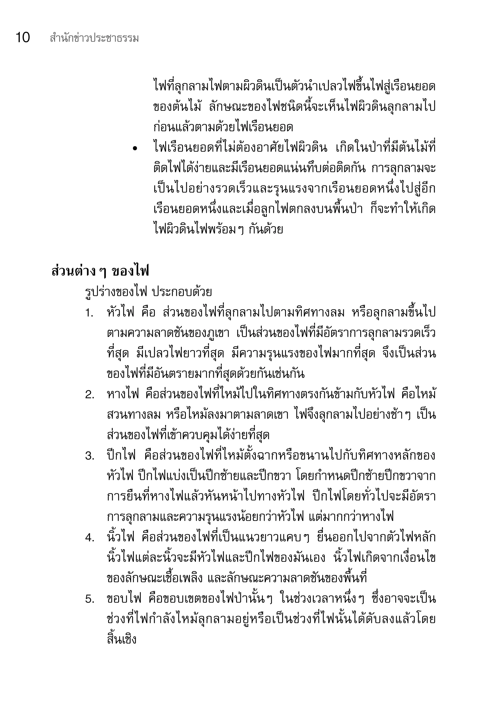 10   สำานักข่าวประชาธรรม


                         ไฟที่ลุกลามไฟตามผิวดินเป็นตัวนำาเปลวไฟขึ้นไฟสู่เรือนยอด
                         ของต้นไม้	 ลักษณะของไฟชนิดนี้จะเห็นไฟผิวดินลุกลามไป
                         ก่อนแล้วตามด้วยไฟเรือนยอด
                      •	 ไฟเรือนยอดที่ไม่ต้องอาศัยไฟผิวดิน	 เกิดในป่าที่มีต้นไม้ที่
                         ติดไฟได้ง่ายและมีเรือนยอดแน่นทึบต่อติดกัน	การลุกลามจะ
                         เป็นไปอย่างรวดเร็วและรุนแรงจากเรือนยอดหนึ่งไปสู่อีก
                         เรือนยอดหนึ่งและเมื่อลูกไฟตกลงบนพื้นป่า	 ก็จะทำาให้เกิด
                         ไฟผิวดินไฟพร้อมๆ	กันด้วย

     ส่วนต่างๆ ของไฟ
            รูปร่างของไฟ	ประกอบด้วย
            1.	 หัวไฟ	 คือ	 ส่วนของไฟที่ลุกลามไปตามทิศทางลม	 หรือลุกลามขึ้นไป
                 ตามความลาดชันของภูเขา	 เป็นส่วนของไฟที่มีอัตราการลุกลามรวดเร็ว
                 ที่สุด	 มีเปลวไฟยาวที่สุด	 มีความรุนแรงของไฟมากที่สุด	 จึงเป็นส่วน
                 ของไฟที่มีอันตรายมากที่สุดด้วยกันเช่นกัน
            2.	 หางไฟ	 คือส่วนของไฟที่ไหม้ไปในทิศทางตรงกันข้ามกับหัวไฟ	 คือไหม้
                 สวนทางลม	หรือไหม้ลงมาตามลาดเขา	ไฟจึงลุกลามไปอย่างช้าๆ	เป็น
                 ส่วนของไฟที่เข้าควบคุมได้ง่ายที่สุด
            3.	 ปีกไฟ	 คือส่วนของไฟที่ไหม้ตั้งฉากหรือขนานไปกับทิศทางหลักของ	
                 หัวไฟ	ปีกไฟแบ่งเป็นปีกซ้ายและปีกขวา	โดยกำาหนดปีกซ้ายปีกขวาจาก
                 การยืนที่หางไฟแล้วหันหน้าไปทางหัวไฟ	 ปีกไฟโดยทั่วไปจะมีอัตรา
                 การลุกลามและความรุนแรงน้อยกว่าหัวไฟ	แต่มากกว่าหางไฟ
            4.	 นิ้วไฟ	 คือส่วนของไฟที่เป็นแนวยาวแคบๆ	 ยื่นออกไปจากตัวไฟหลัก	
                 นิ้วไฟแต่ละนิ้วจะมีหัวไฟและปีกไฟของมันเอง	 นิ้วไฟเกิดจากเงื่อนไข
                 ของลักษณะเชื้อเพลิง	และลักษณะความลาดชันของพื้นที่
            5.	 ขอบไฟ	 คือขอบเขตของไฟป่านั้นๆ	 ในช่วงเวลาหนึ่งๆ	 ซึ่งอาจจะเป็น
                 ช่ ว งที่ ไ ฟกำา ลังไหม้ลุกลามอยู่หรือเป็นช่วงที่ไฟนั้นได้ดับลงแล้วโดย	
                 สิ้นเชิง
 