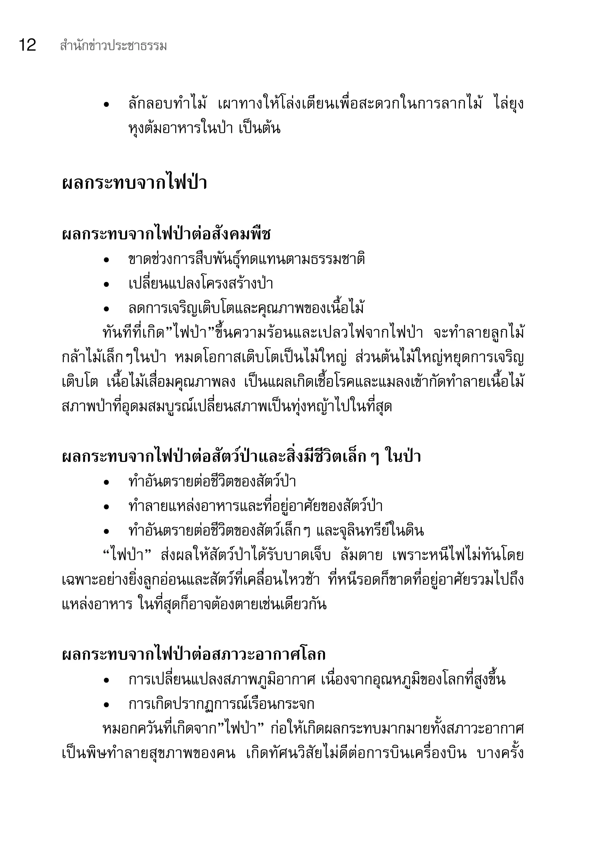 12   สำานักข่าวประชาธรรม


            •	 ลักลอบทำาไม้	 เผาทางให้โล่งเตียนเพื่อสะดวกในการลากไม้	 ไล่ยุง	
               หุงต้มอาหารในป่า	เป็นต้น

     ผลกระทบจากไฟป่า
     ผลกระทบจากไฟป่าต่อสังคมพืช
            •	 ขาดช่วงการสืบพันธุ์ทดแทนตามธรรมชาติ
            •	 เปลี่ยนแปลงโครงสร้างป่า
            •	 ลดการเจริญเติบโตและคุณภาพของเนื้อไม้
            ทันทีที่เกิด”ไฟป่า”ขึ้นความร้อนและเปลวไฟจากไฟป่า	 จะทำาลายลูกไม้	
     กล้าไม้เล็กๆในป่า	 หมดโอกาสเติบโตเป็นไม้ใหญ่	 ส่วนต้นไม้ใหญ่หยุดการเจริญ
     เติบโต	 เนื้อไม้เสื่อมคุณภาพลง	 เป็นแผลเกิดเชื้อโรคและแมลงเข้ากัดทำาลายเนื้อไม้	
     สภาพป่าที่อุดมสมบูรณ์เปลี่ยนสภาพเป็นทุ่งหญ้าไปในที่สุด

     ผลกระทบจากไฟป่าต่อสัตว์ป่าและสิ่งมีชีวิตเล็กๆ ในป่า
           •	 ทำาอันตรายต่อชีวิตของสัตว์ป่า
           •	 ทำาลายแหล่งอาหารและที่อยู่อาศัยของสัตว์ป่า
           •	 ทำาอันตรายต่อชีวิตของสัตว์เล็กๆ	และจุลินทรีย์ในดิน
           “ไฟป่า”	 ส่งผลให้สัตว์ป่าได้รับบาดเจ็บ	 ล้มตาย	 เพราะหนีไฟไม่ทันโดย
     เฉพาะอย่างยิ่งลูกอ่อนและสัตว์ที่เคลื่อนไหวช้า	 ที่หนีรอดก็ขาดที่อยู่อาศัยรวมไปถึง
     แหล่งอาหาร	ในที่สุดก็อาจต้องตายเช่นเดียวกัน

     ผลกระทบจากไฟป่าต่อสภาวะอากาศโลก
            •	 การเปลี่ยนแปลงสภาพภูมิอากาศ	เนื่องจากอุณหภูมิของโลกที่สูงขึ้น
            •	 การเกิดปรากฏการณ์เรือนกระจก
            หมอกควันที่เกิดจาก”ไฟป่า”	ก่อให้เกิดผลกระทบมากมายทั้งสภาวะอากาศ
     เป็นพิษทำาลายสุขภาพของคน	 เกิดทัศนวิสัยไม่ดีต่อการบินเครื่องบิน	 บางครั้ง	
 