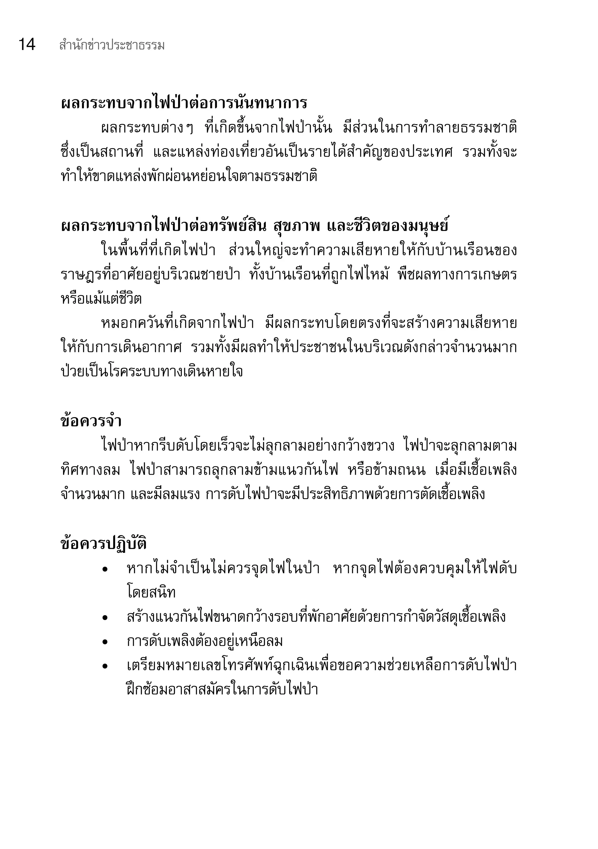 14   สำานักข่าวประชาธรรม


     ผลกระทบจากไฟป่าต่อการนันทนาการ
             ผลกระทบต่างๆ	 ที่เกิดขึ้นจากไฟป่านั้น	 มีส่วนในการทำาลายธรรมชาติ	
     ซึ่งเป็นสถานที่	 และแหล่งท่องเที่ยวอันเป็นรายได้สำาคัญของประเทศ	 รวมทั้งจะ
     ทำาให้ขาดแหล่งพักผ่อนหย่อนใจตามธรรมชาติ

     ผลกระทบจากไฟป่าต่อทรัพย์สิน สุขภาพ และชีวิตของมนุษย์
            ในพื้ น ที่ ที่ เ กิ ด ไฟป่ า	 ส่ ว นใหญ่ จ ะทำา ความเสี ย หายให้ กั บ บ้ า นเรื อ นของ
     ราษฎรที่อาศัยอยู่บริเวณชายป่า	 ทั้งบ้านเรือนที่ถูกไฟไหม้	 พืชผลทางการเกษตร	
     หรือแม้แต่ชีวิต
            หมอกควันที่เกิดจากไฟป่า	 มีผลกระทบโดยตรงที่จะสร้างความเสียหาย	
     ให้กับการเดินอากาศ	 รวมทั้งมีผลทำาให้ประชาชนในบริเวณดังกล่าวจำานวนมาก	                        	
     ป่วยเป็นโรคระบบทางเดินหายใจ

     ข้อควรจำา
           ไฟป่าหากรีบดับโดยเร็วจะไม่ลุกลามอย่างกว้างขวาง	 ไฟป่าจะลุกลามตาม
     ทิศทางลม	 ไฟป่าสามารถลุกลามข้ามแนวกันไฟ	 หรือข้ามถนน	 เมื่อมีเชื้อเพลิง
     จำานวนมาก	และมีลมแรง	การดับไฟป่าจะมีประสิทธิภาพด้วยการตัดเชื้อเพลิง

     ข้อควรปฏิบัติ
             •	 หากไม่ จำา เป็ น ไม่ ค วรจุ ด ไฟในป่ า	 หากจุ ด ไฟต้ อ งควบคุ ม ให้ ไ ฟดั บ	
                โดยสนิท
             •	 สร้างแนวกันไฟขนาดกว้างรอบที่พักอาศัยด้วยการกำาจัดวัสดุเชื้อเพลิง
             •	 การดับเพลิงต้องอยู่เหนือลม
             •	 เตรียมหมายเลขโทรศัพท์ฉุกเฉินเพื่อขอความช่วยเหลือการดับไฟป่า	
                ฝึกซ้อมอาสาสมัครในการดับไฟป่า
 