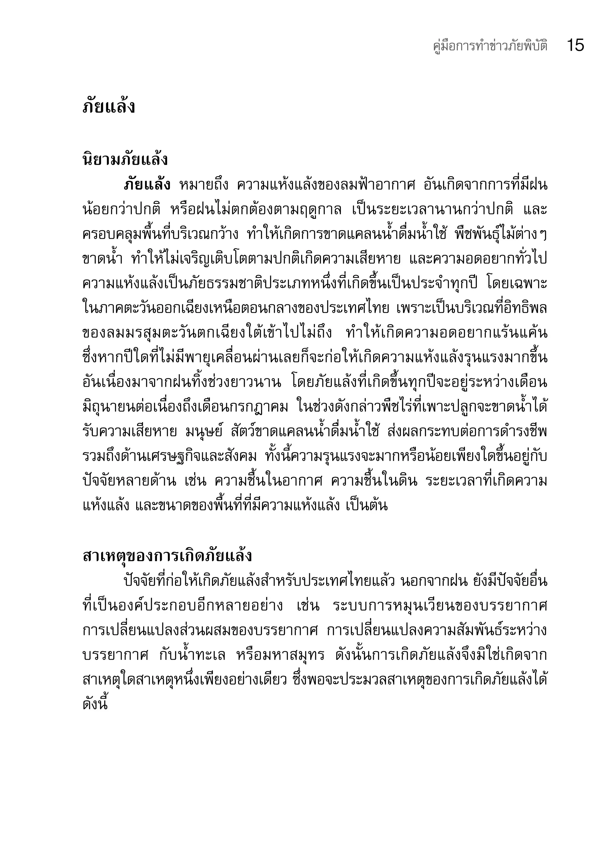 คู่มือการทำาข่าวภัยพิบัติ   15

ภัยแล้ง
นิยามภัยแล้ง	
        ภัยแล้ง	 หมายถึง	 ความแห้งแล้งของลมฟ้าอากาศ	 อันเกิดจากการที่มีฝน
น้อยกว่าปกติ	 หรือฝนไม่ตกต้องตามฤดูกาล	 เป็นระยะเวลานานกว่าปกติ	 และ
ครอบคลุมพื้นที่บริเวณกว้าง	 ทำาให้เกิดการขาดแคลนน้ำาดื่มน้ำาใช้	 พืชพันธุ์ไม้ต่างๆ	
ขาดน้ำา	 ทำาให้ไม่เจริญเติบโตตามปกติเกิดความเสียหาย	 และความอดอยากทั่วไป	
ความแห้งแล้งเป็นภัยธรรมชาติประเภทหนึ่งที่เกิดขึ้นเป็นประจำาทุกปี	 โดยเฉพาะ
ในภาคตะวันออกเฉียงเหนือตอนกลางของประเทศไทย	เพราะเป็นบริเวณที่อิทธิพล
ของลมมรสุ ม ตะวั น ตกเฉี ย งใต้ เข้ า ไปไม่ ถึ ง	 ทำ า ให้ เ กิ ด ความอดอยากแร้ น แค้ น	
ซึ่งหากปีใดที่ไม่มีพายุเคลื่อนผ่านเลยก็จะก่อให้เกิดความแห้งแล้งรุนแรงมากขึ้น	
อันเนื่องมาจากฝนทิ้งช่วงยาวนาน	 โดยภัยแล้งที่เกิดขึ้นทุกปีจะอยู่ระหว่างเดือน
มิถุนายนต่อเนื่องถึงเดือนกรกฎาคม	 ในช่วงดังกล่าวพืชไร่ที่เพาะปลูกจะขาดน้ำาได้
รับความเสียหาย	 มนุษย์	 สัตว์ขาดแคลนน้ำาดื่มน้ำาใช้	 ส่งผลกระทบต่อการดำารงชีพ
รวมถึงด้านเศรษฐกิจและสังคม	 ทั้งนี้ความรุนแรงจะมากหรือน้อยเพียงใดขึ้นอยู่กับ
ปัจจัยหลายด้าน	 เช่น	 ความชื้นในอากาศ	 ความชื้นในดิน	 ระยะเวลาที่เกิดความ
แห้งแล้ง	และขนาดของพื้นที่ที่มีความแห้งแล้ง	เป็นต้น	

สาเหตุของการเกิดภัยแล้ง
            ปัจจัยที่ก่อให้เกิดภัยแล้งสำาหรับประเทศไทยแล้ว	นอกจากฝน	ยังมีปัจจัยอื่น
ที่ เ ป็ น องค์ ป ระกอบอี ก หลายอย่ า ง	 เช่ น 	 ระบบการหมุ น เวี ย นของบรรยากาศ	  	
การเปลี่ยนแปลงส่วนผสมของบรรยากาศ	 การเปลี่ยนแปลงความสัมพันธ์ระหว่าง
บรรยากาศ	 กับน้ำาทะเล	 หรือมหาสมุทร	 ดังนั้นการเกิดภัยแล้งจึงมิใช่เกิดจาก
สาเหตุใดสาเหตุหนึ่งเพียงอย่างเดียว	ซึ่งพอจะประมวลสาเหตุของการเกิดภัยแล้งได้	
ดังนี้	
 
