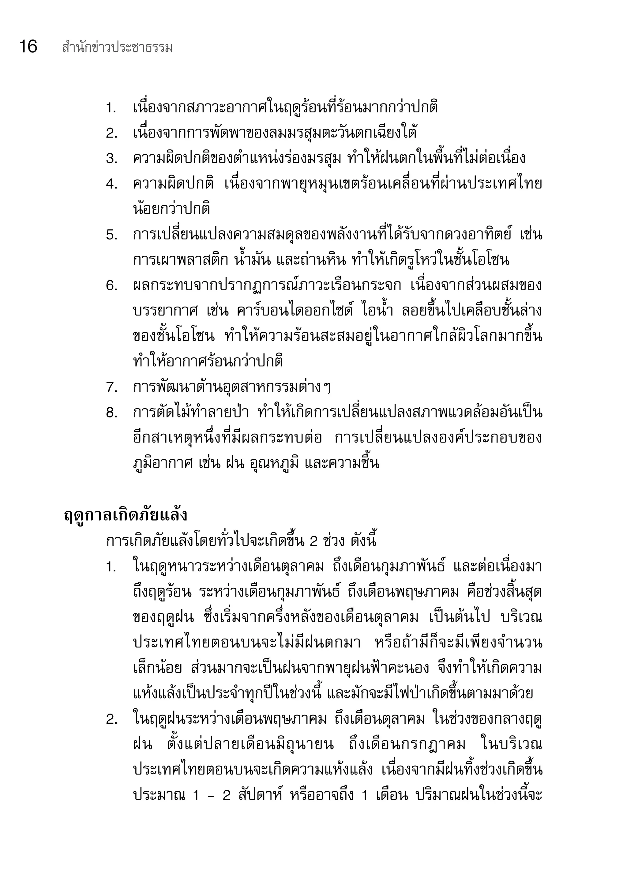 16   สำานักข่าวประชาธรรม


            1.	   เนื่องจากสภาวะอากาศในฤดูร้อนที่ร้อนมากกว่าปกติ	
            2.	   เนื่องจากการพัดพาของลมมรสุมตะวันตกเฉียงใต้	
            3.	   ความผิดปกติของตำาแหน่งร่องมรสุม	ทำาให้ฝนตกในพื้นที่ไม่ต่อเนื่อง	
            4.	   ความผิดปกติ	 เนื่องจากพายุหมุนเขตร้อนเคลื่อนที่ผ่านประเทศไทย
                  น้อยกว่าปกติ	
            5.	   การเปลี่ยนแปลงความสมดุลของพลังงานที่ได้รับจากดวงอาทิตย์	 เช่น	
                  การเผาพลาสติก	น้ำามัน	และถ่านหิน	ทำาให้เกิดรูโหว่ในชั้นโอโซน	
            6.	   ผลกระทบจากปรากฏการณ์ภาวะเรือนกระจก	 เนื่องจากส่วนผสมของ
                  บรรยากาศ	 เช่น	 คาร์บอนไดออกไซด์	 ไอน้ำา	 ลอยขึ้นไปเคลือบชั้นล่าง
                  ของชั้นโอโซน	 ทำาให้ความร้อนสะสมอยู่ในอากาศใกล้ผิวโลกมากขึ้น	
                  ทำาให้อากาศร้อนกว่าปกติ	
            7.	   การพัฒนาด้านอุตสาหกรรมต่างๆ	
            8.	   การตัดไม้ทำาลายป่า	 ทำาให้เกิดการเปลี่ยนแปลงสภาพแวดล้อมอันเป็น
                  อีกสาเหตุหนึ่งที่มีผลกระทบต่อ	 การเปลี่ยนแปลงองค์ประกอบของ	
                  ภูมิอากาศ	เช่น	ฝน	อุณหภูมิ	และความชื้น

     ฤดูกาลเกิดภัยแล้ง
            การเกิดภัยแล้งโดยทั่วไปจะเกิดขึ้น	2	ช่วง	ดังนี้	
            1.	 ในฤดูหนาวระหว่างเดือนตุลาคม	 ถึงเดือนกุมภาพันธ์	 และต่อเนื่องมา
                ถึงฤดูร้อน	ระหว่างเดือนกุมภาพันธ์	 ถึงเดือนพฤษภาคม	คือช่วงสิ้นสุด
                ของฤดูฝน	 ซึ่งเริ่มจากครึ่งหลังของเดือนตุลาคม	 เป็นต้นไป	 บริเวณ
                ประเทศไทยตอนบนจะไม่มีฝนตกมา	 หรือถ้ามีก็จะมีเพียงจำานวน	
                เล็กน้อย	 ส่วนมากจะเป็นฝนจากพายุฝนฟ้าคะนอง	 จึงทำาให้เกิดความ
                แห้งแล้งเป็นประจำาทุกปีในช่วงนี้	และมักจะมีไฟป่าเกิดขึ้นตามมาด้วย	
            2.	 ในฤดูฝนระหว่างเดือนพฤษภาคม	ถึงเดือนตุลาคม	ในช่วงของกลางฤดู
                ฝน	 ตั้ ง แต่ ป ลายเดื อ นมิ ถุ น ายน	 ถึ ง เดื อ นกรกฎาคม	 ในบริ เวณ
                ประเทศไทยตอนบนจะเกิดความแห้งแล้ง	 เนื่องจากมีฝนทิ้งช่วงเกิดขึ้น	
                ประมาณ	1	-	2	สัปดาห์	 หรืออาจถึง	1	เดือน	ปริมาณฝนในช่วงนี้จะ
 